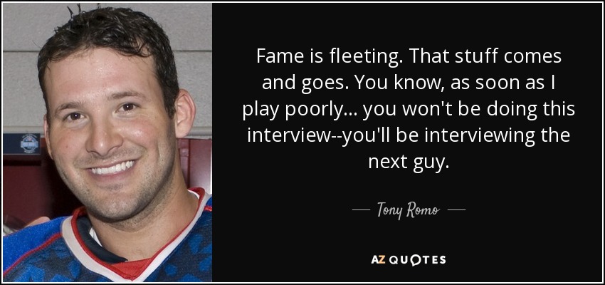 Fame is fleeting. That stuff comes and goes. You know, as soon as I play poorly ... you won't be doing this interview--you'll be interviewing the next guy. - Tony Romo