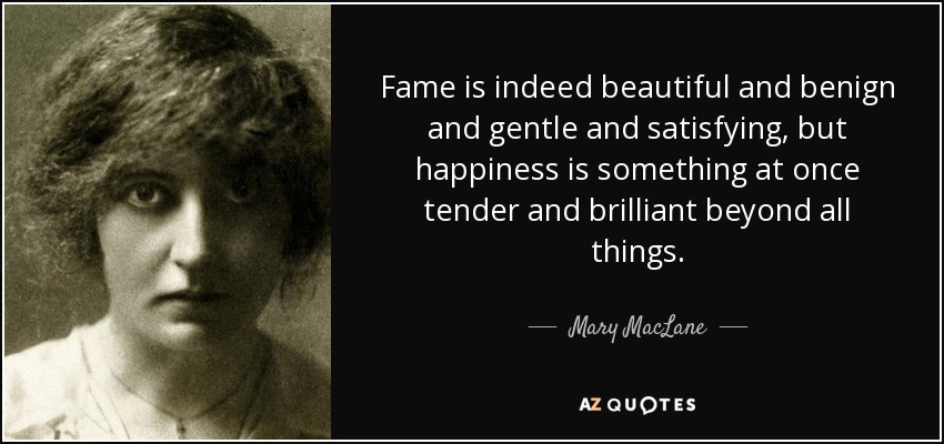 Fame is indeed beautiful and benign and gentle and satisfying, but happiness is something at once tender and brilliant beyond all things. - Mary MacLane