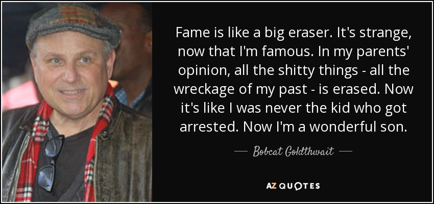 Fame is like a big eraser. It's strange, now that I'm famous. In my parents' opinion, all the shitty things - all the wreckage of my past - is erased. Now it's like I was never the kid who got arrested. Now I'm a wonderful son. - Bobcat Goldthwait