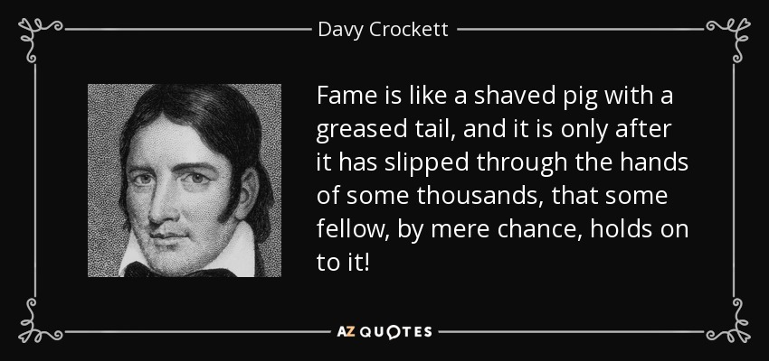 Fame is like a shaved pig with a greased tail, and it is only after it has slipped through the hands of some thousands, that some fellow, by mere chance, holds on to it! - Davy Crockett