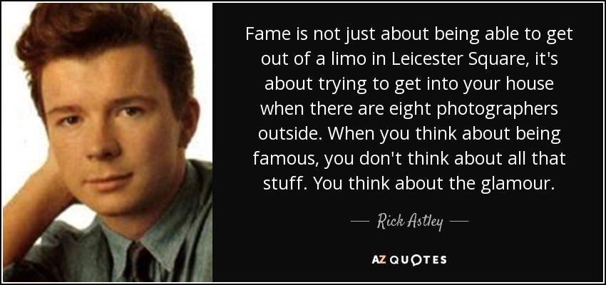 Fame is not just about being able to get out of a limo in Leicester Square, it's about trying to get into your house when there are eight photographers outside. When you think about being famous, you don't think about all that stuff. You think about the glamour. - Rick Astley