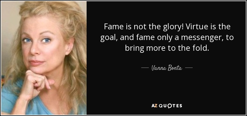 Fame is not the glory! Virtue is the goal, and fame only a messenger, to bring more to the fold. - Vanna Bonta