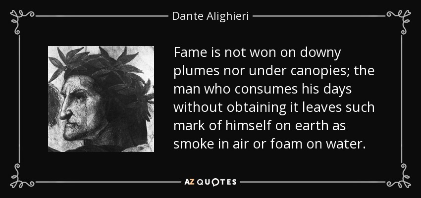 Fame is not won on downy plumes nor under canopies; the man who consumes his days without obtaining it leaves such mark of himself on earth as smoke in air or foam on water. - Dante Alighieri