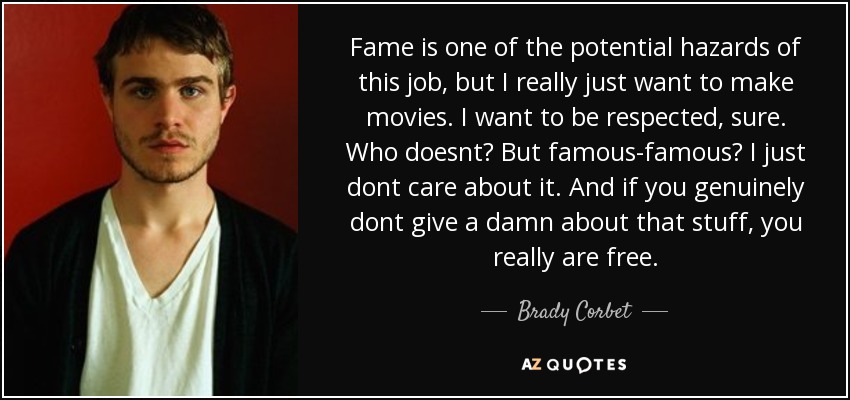 Fame is one of the potential hazards of this job, but I really just want to make movies. I want to be respected, sure. Who doesnt? But famous-famous? I just dont care about it. And if you genuinely dont give a damn about that stuff, you really are free. - Brady Corbet