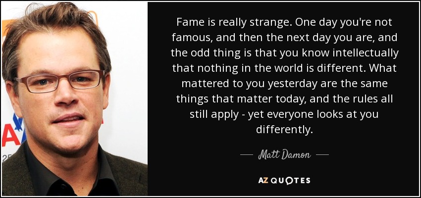 Fame is really strange. One day you're not famous, and then the next day you are, and the odd thing is that you know intellectually that nothing in the world is different. What mattered to you yesterday are the same things that matter today, and the rules all still apply - yet everyone looks at you differently. - Matt Damon