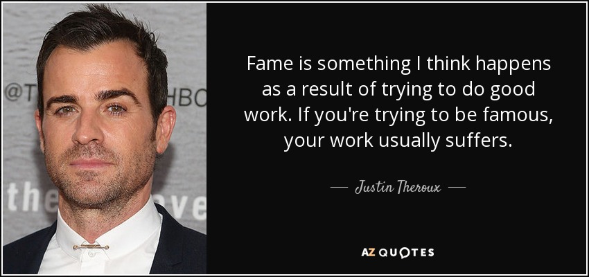 Fame is something I think happens as a result of trying to do good work. If you're trying to be famous, your work usually suffers. - Justin Theroux