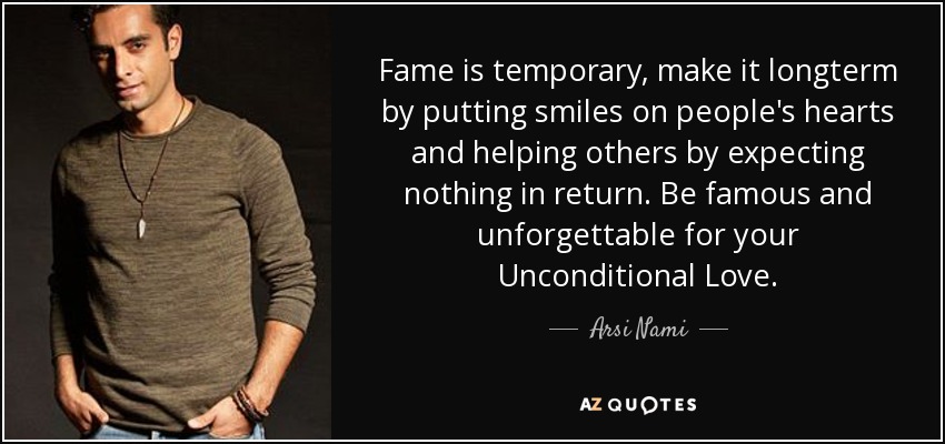 Fame is temporary, make it longterm by putting smiles on people's hearts and helping others by expecting nothing in return. Be famous and unforgettable for your Unconditional Love. - Arsi Nami
