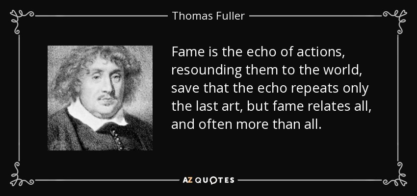 Fame is the echo of actions, resounding them to the world, save that the echo repeats only the last art, but fame relates all, and often more than all. - Thomas Fuller