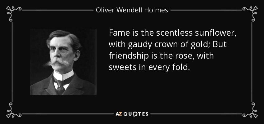 Fame is the scentless sunflower, with gaudy crown of gold; But friendship is the rose, with sweets in every fold. - Oliver Wendell Holmes, Jr.