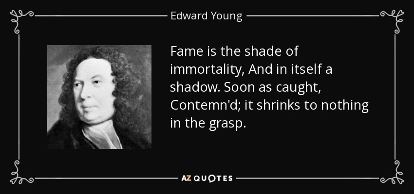 Fame is the shade of immortality, And in itself a shadow. Soon as caught, Contemn'd; it shrinks to nothing in the grasp. - Edward Young