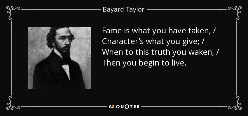 Fame is what you have taken, / Character's what you give; / When to this truth you waken, / Then you begin to live. - Bayard Taylor