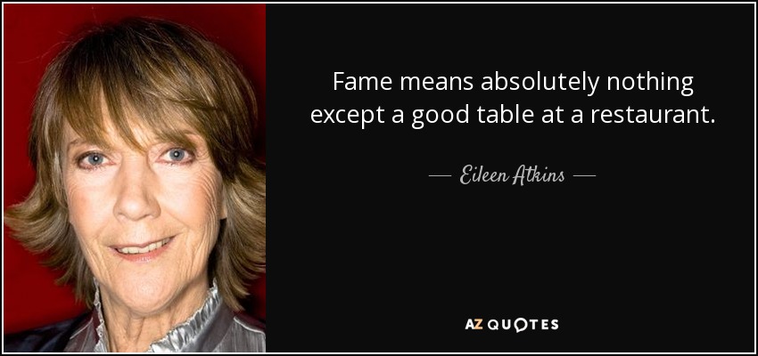 Fame means absolutely nothing except a good table at a restaurant. - Eileen Atkins