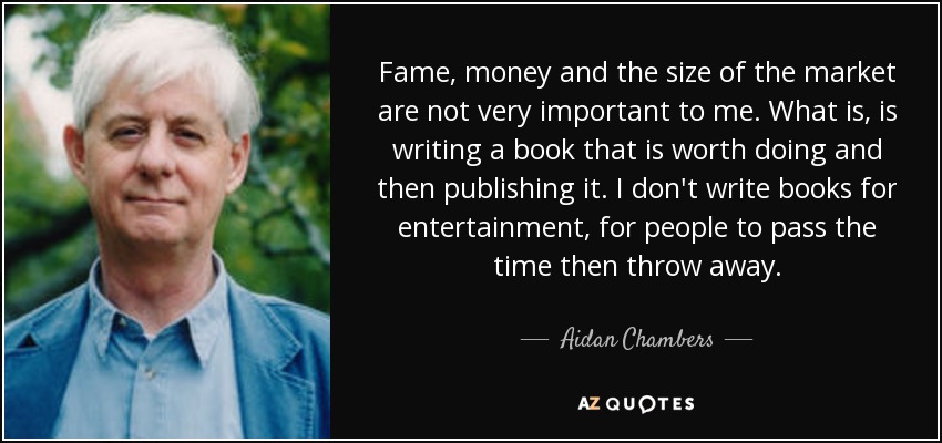 Fame, money and the size of the market are not very important to me. What is, is writing a book that is worth doing and then publishing it. I don't write books for entertainment, for people to pass the time then throw away. - Aidan Chambers