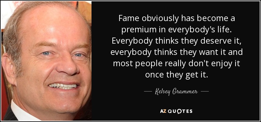 Fame obviously has become a premium in everybody's life. Everybody thinks they deserve it, everybody thinks they want it and most people really don't enjoy it once they get it. - Kelsey Grammer