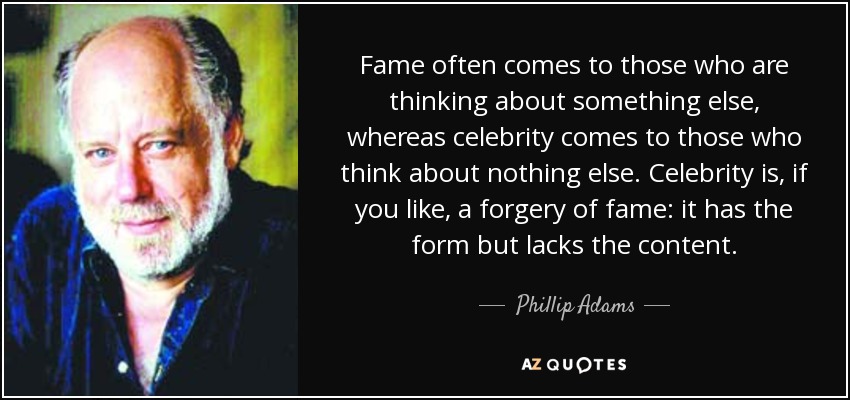 Fame often comes to those who are thinking about something else, whereas celebrity comes to those who think about nothing else. Celebrity is, if you like, a forgery of fame: it has the form but lacks the content. - Phillip Adams