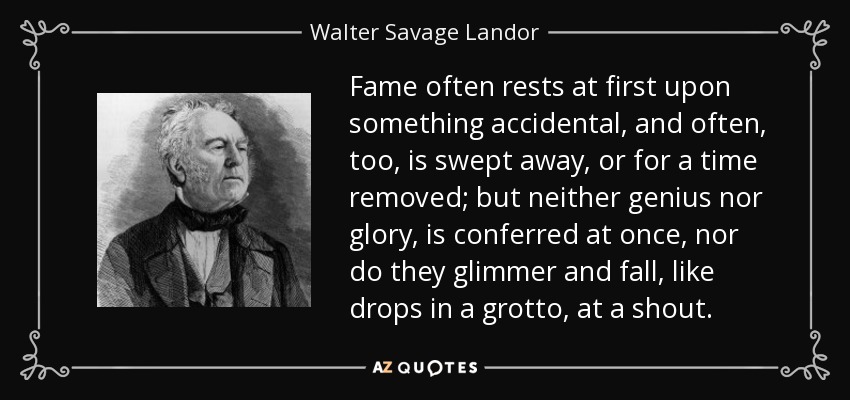 Fame often rests at first upon something accidental, and often, too, is swept away, or for a time removed; but neither genius nor glory, is conferred at once, nor do they glimmer and fall, like drops in a grotto, at a shout. - Walter Savage Landor