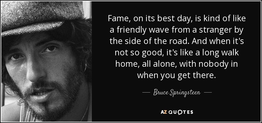 Fame, on its best day, is kind of like a friendly wave from a stranger by the side of the road. And when it's not so good, it's like a long walk home, all alone, with nobody in when you get there. - Bruce Springsteen