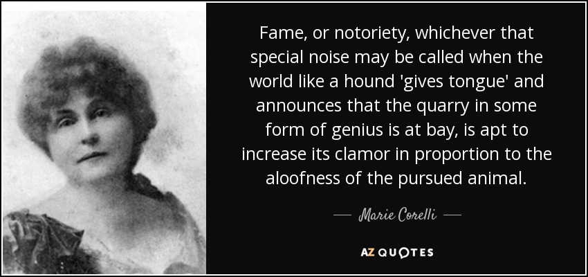 Fame, or notoriety, whichever that special noise may be called when the world like a hound 'gives tongue' and announces that the quarry in some form of genius is at bay, is apt to increase its clamor in proportion to the aloofness of the pursued animal. - Marie Corelli