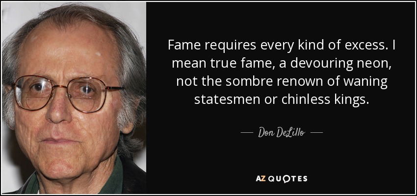 Fame requires every kind of excess. I mean true fame, a devouring neon, not the sombre renown of waning statesmen or chinless kings. - Don DeLillo