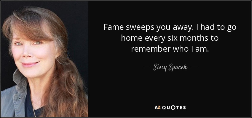 Fame sweeps you away. I had to go home every six months to remember who I am. - Sissy Spacek