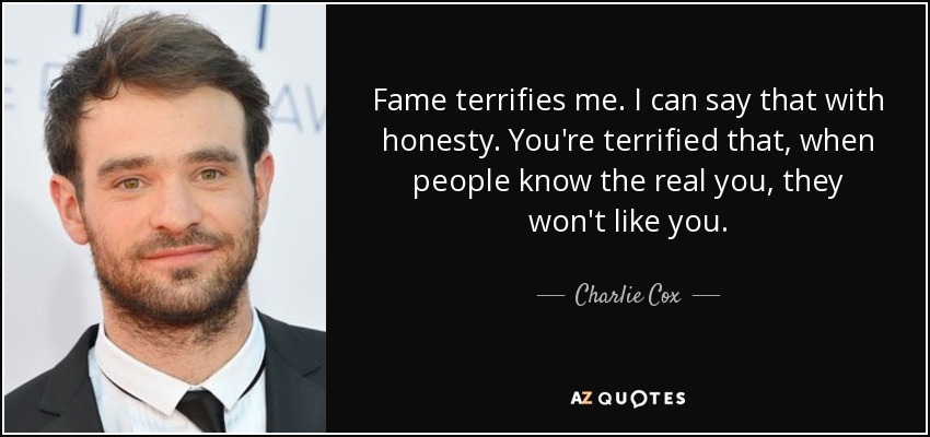 Fame terrifies me. I can say that with honesty. You're terrified that, when people know the real you, they won't like you. - Charlie Cox