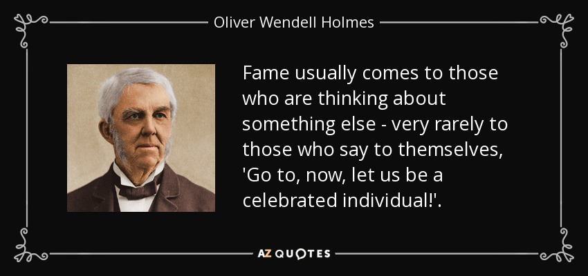 Fame usually comes to those who are thinking about something else - very rarely to those who say to themselves, 'Go to, now, let us be a celebrated individual!'. - Oliver Wendell Holmes Sr. 