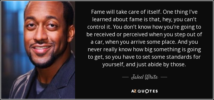 Fame will take care of itself. One thing I've learned about fame is that, hey, you can't control it. You don't know how you're going to be received or perceived when you step out of a car, when you arrive some place. And you never really know how big something is going to get, so you have to set some standards for yourself, and just abide by those. - Jaleel White