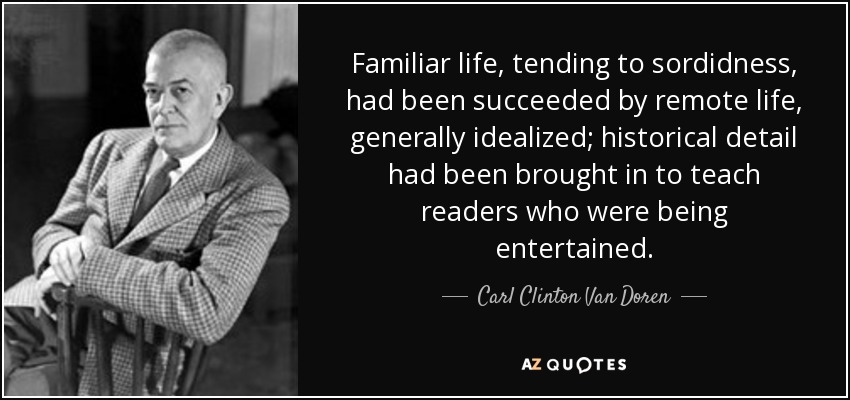 Familiar life, tending to sordidness, had been succeeded by remote life, generally idealized; historical detail had been brought in to teach readers who were being entertained. - Carl Clinton Van Doren