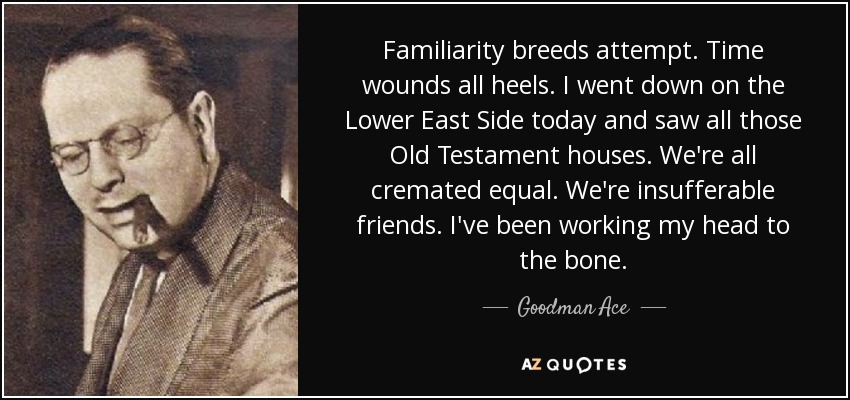 Familiarity breeds attempt. Time wounds all heels. I went down on the Lower East Side today and saw all those Old Testament houses. We're all cremated equal. We're insufferable friends. I've been working my head to the bone. - Goodman Ace