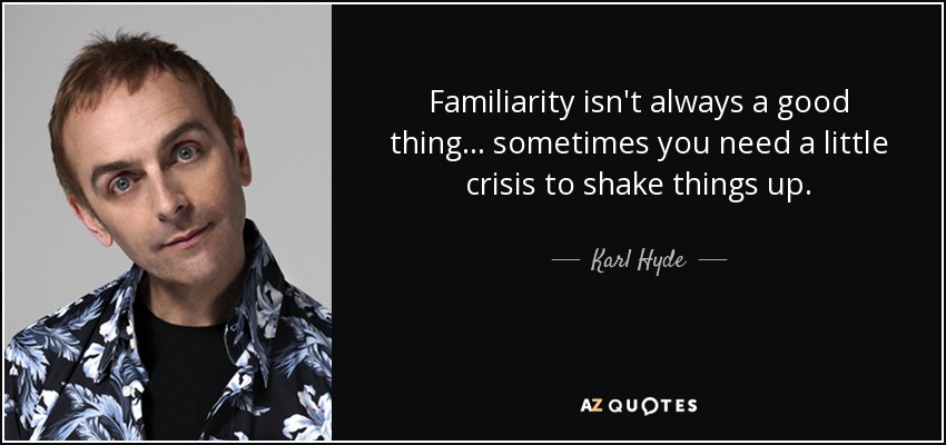 Familiarity isn't always a good thing... sometimes you need a little crisis to shake things up. - Karl Hyde
