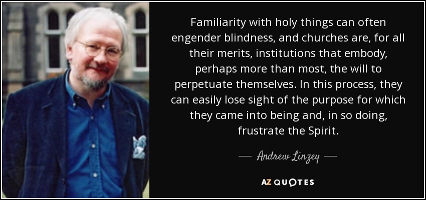 Familiarity with holy things can often engender blindness, and churches are, for all their merits, institutions that embody, perhaps more than most, the will to perpetuate themselves. In this process, they can easily lose sight of the purpose for which they came into being and, in so doing, frustrate the Spirit. - Andrew Linzey