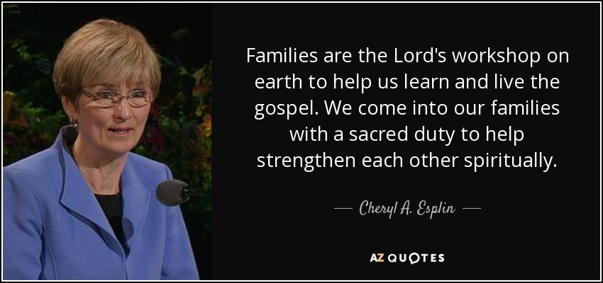 Families are the Lord's workshop on earth to help us learn and live the gospel. We come into our families with a sacred duty to help strengthen each other spiritually. - Cheryl A. Esplin