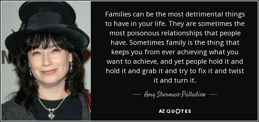 Families can be the most detrimental things to have in your life. They are sometimes the most poisonous relationships that people have. Sometimes family is the thing that keeps you from ever achieving what you want to achieve, and yet people hold it and hold it and grab it and try to fix it and twist it and turn it. - Amy Sherman-Palladino