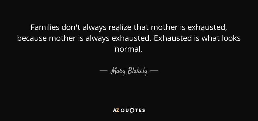 Families don't always realize that mother is exhausted, because mother is always exhausted. Exhausted is what looks normal. - Mary Blakely