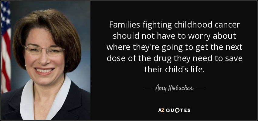 Families fighting childhood cancer should not have to worry about where they're going to get the next dose of the drug they need to save their child's life. - Amy Klobuchar