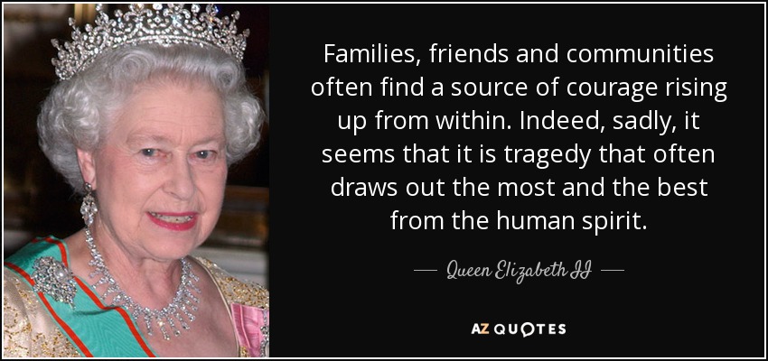 Families, friends and communities often find a source of courage rising up from within. Indeed, sadly, it seems that it is tragedy that often draws out the most and the best from the human spirit. - Queen Elizabeth II