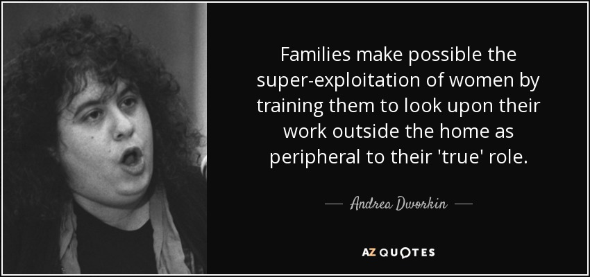 Families make possible the super-exploitation of women by training them to look upon their work outside the home as peripheral to their 'true' role. - Andrea Dworkin