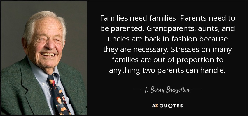 Families need families. Parents need to be parented. Grandparents, aunts, and uncles are back in fashion because they are necessary. Stresses on many families are out of proportion to anything two parents can handle. - T. Berry Brazelton