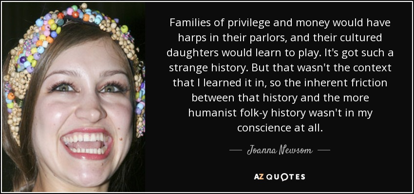 Families of privilege and money would have harps in their parlors, and their cultured daughters would learn to play. It's got such a strange history. But that wasn't the context that I learned it in, so the inherent friction between that history and the more humanist folk-y history wasn't in my conscience at all. - Joanna Newsom