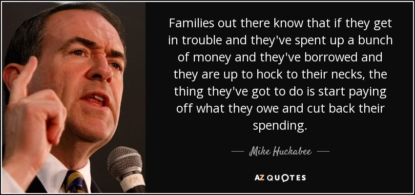 Families out there know that if they get in trouble and they've spent up a bunch of money and they've borrowed and they are up to hock to their necks, the thing they've got to do is start paying off what they owe and cut back their spending. - Mike Huckabee