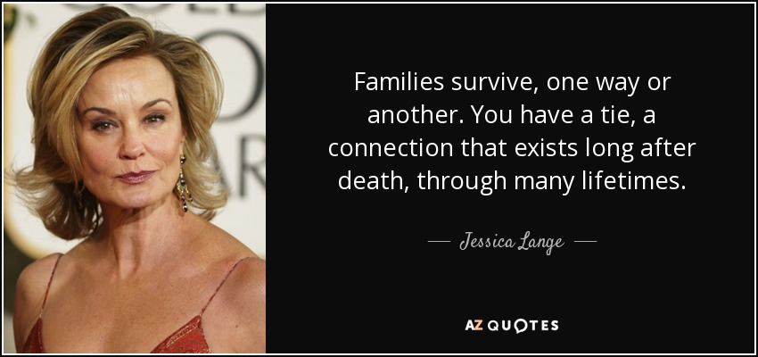 Families survive, one way or another. You have a tie, a connection that exists long after death, through many lifetimes. - Jessica Lange
