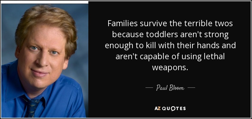 Families survive the terrible twos because toddlers aren't strong enough to kill with their hands and aren't capable of using lethal weapons. - Paul Bloom