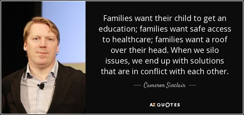 Families want their child to get an education; families want safe access to healthcare; families want a roof over their head. When we silo issues, we end up with solutions that are in conflict with each other. - Cameron Sinclair