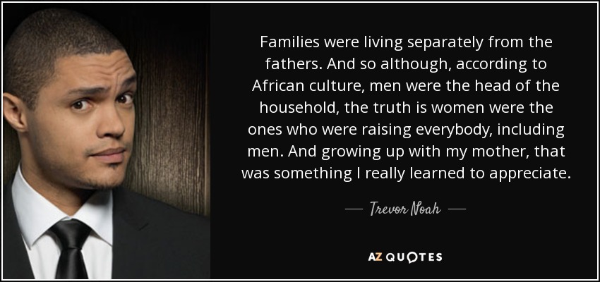 Families were living separately from the fathers. And so although, according to African culture, men were the head of the household, the truth is women were the ones who were raising everybody, including men. And growing up with my mother, that was something I really learned to appreciate. - Trevor Noah