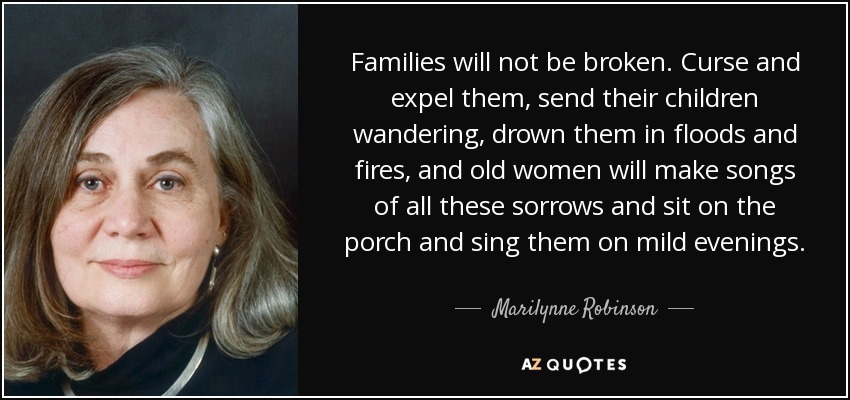 Families will not be broken. Curse and expel them, send their children wandering, drown them in floods and fires, and old women will make songs of all these sorrows and sit on the porch and sing them on mild evenings. - Marilynne Robinson