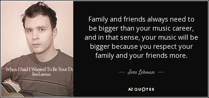 Family and friends always need to be bigger than your music career, and in that sense, your music will be bigger because you respect your family and your friends more. - Jens Lekman