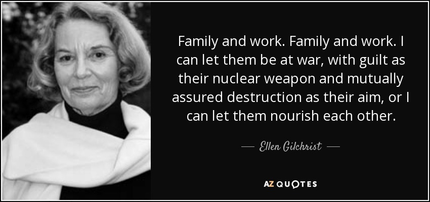 Family and work. Family and work. I can let them be at war, with guilt as their nuclear weapon and mutually assured destruction as their aim, or I can let them nourish each other. - Ellen Gilchrist