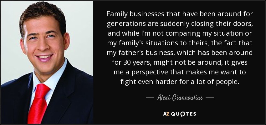 Family businesses that have been around for generations are suddenly closing their doors, and while I'm not comparing my situation or my family's situations to theirs, the fact that my father's business, which has been around for 30 years, might not be around, it gives me a perspective that makes me want to fight even harder for a lot of people. - Alexi Giannoulias