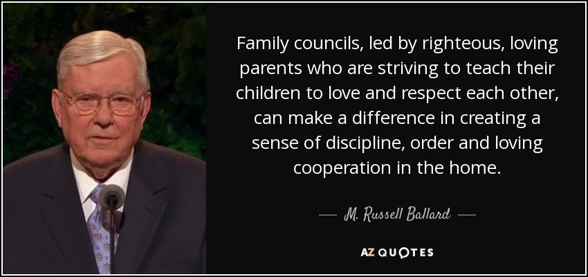 Family councils, led by righteous, loving parents who are striving to teach their children to love and respect each other, can make a difference in creating a sense of discipline, order and loving cooperation in the home. - M. Russell Ballard
