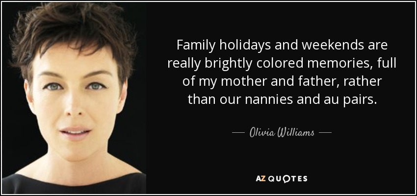 Family holidays and weekends are really brightly colored memories, full of my mother and father, rather than our nannies and au pairs. - Olivia Williams